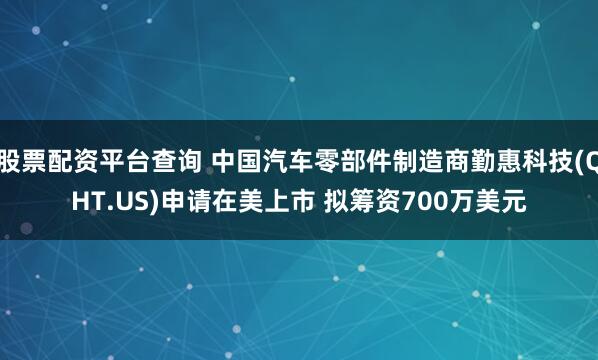 股票配资平台查询 中国汽车零部件制造商勤惠科技(QHT.US)申请在美上市 拟筹资700万美元