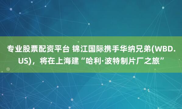 专业股票配资平台 锦江国际携手华纳兄弟(WBD.US)，将在上海建“哈利·波特制片厂之旅”