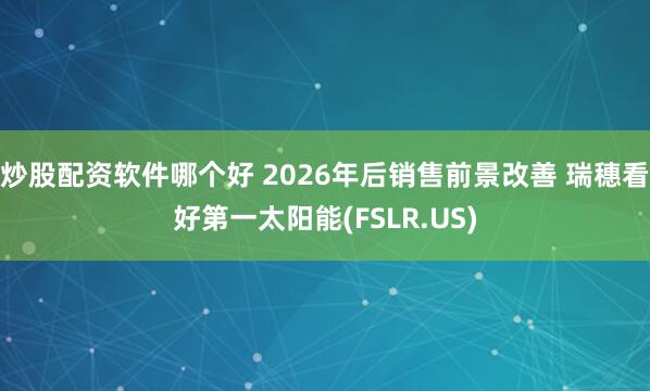 炒股配资软件哪个好 2026年后销售前景改善 瑞穗看好第一太阳能(FSLR.US)