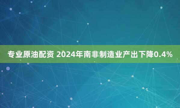 专业原油配资 2024年南非制造业产出下降0.4%