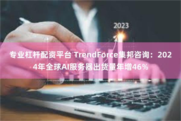 专业杠杆配资平台 TrendForce集邦咨询：2024年全球AI服务器出货量年增46%