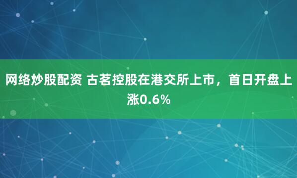 网络炒股配资 古茗控股在港交所上市，首日开盘上涨0.6%