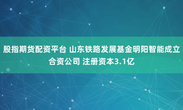 股指期货配资平台 山东铁路发展基金明阳智能成立合资公司 注册资本3.1亿