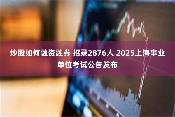 炒股如何融资融券 招录2876人 2025上海事业单位考试公告发布