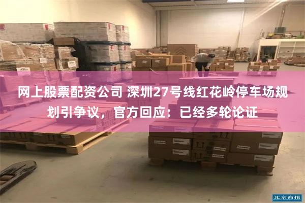 网上股票配资公司 深圳27号线红花岭停车场规划引争议，官方回应：已经多轮论证