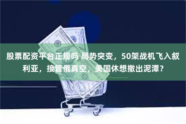 股票配资平台正规吗 局势突变，50架战机飞入叙利亚，接管俄真空，美国休想撤出泥潭？