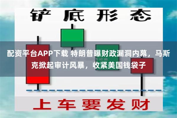 配资平台APP下载 特朗普曝财政漏洞内幕，马斯克掀起审计风暴，收紧美国钱袋子