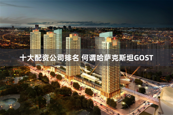 十大配资公司排名 何谓哈萨克斯坦GOST