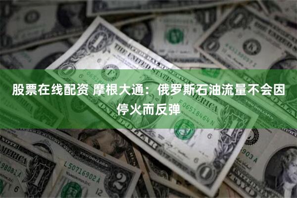 股票在线配资 摩根大通：俄罗斯石油流量不会因停火而反弹