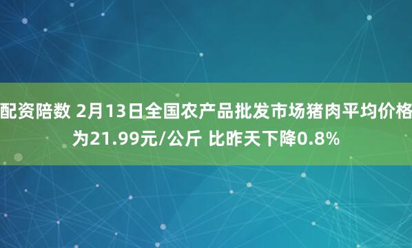 配资陪数 2月13日全国农产品批发市场猪肉平均价格为21.99元/公斤 比昨天下降0.8%