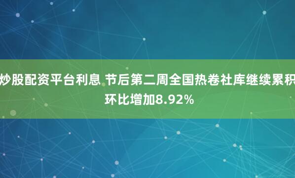 炒股配资平台利息 节后第二周全国热卷社库继续累积 环比增加8.92%