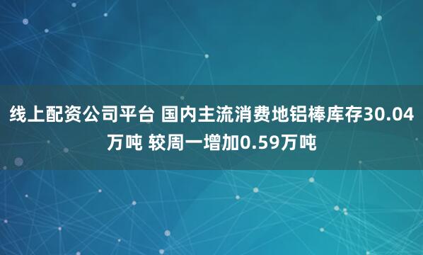 线上配资公司平台 国内主流消费地铝棒库存30.04万吨 较周一增加0.59万吨