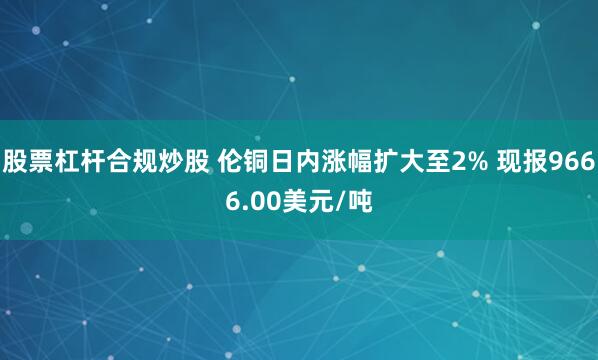 股票杠杆合规炒股 伦铜日内涨幅扩大至2% 现报9666.00美元/吨