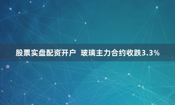 股票实盘配资开户  玻璃主力合约收跌3.3%