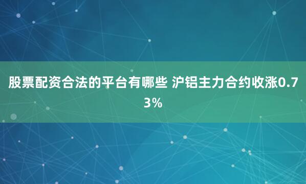 股票配资合法的平台有哪些 沪铝主力合约收涨0.73%