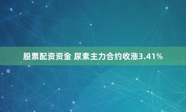 股票配资资金 尿素主力合约收涨3.41%