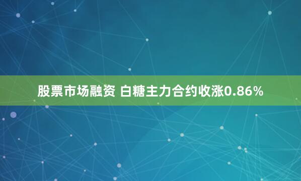 股票市场融资 白糖主力合约收涨0.86%