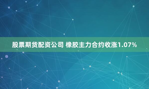 股票期货配资公司 橡胶主力合约收涨1.07%