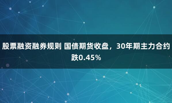 股票融资融券规则 国债期货收盘，30年期主力合约跌0.45%