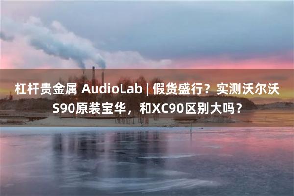 杠杆贵金属 AudioLab | 假货盛行？实测沃尔沃S90原装宝华，和XC90区别大吗？