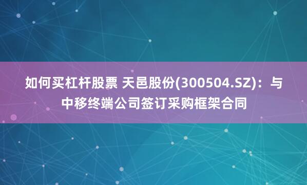 如何买杠杆股票 天邑股份(300504.SZ)：与中移终端公司签订采购框架合同