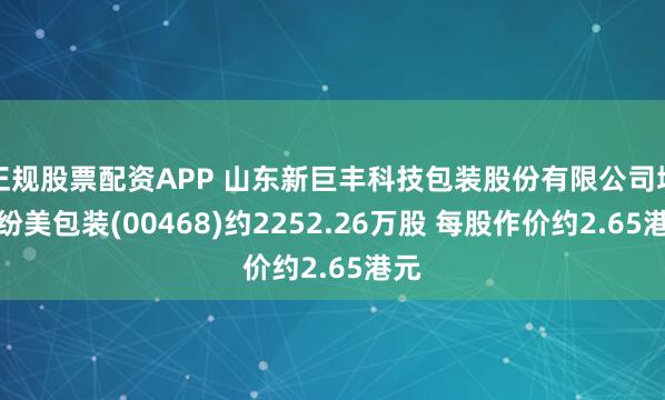 正规股票配资APP 山东新巨丰科技包装股份有限公司增持纷美包装(00468)约2252.26万股 每股作价约2.65港元