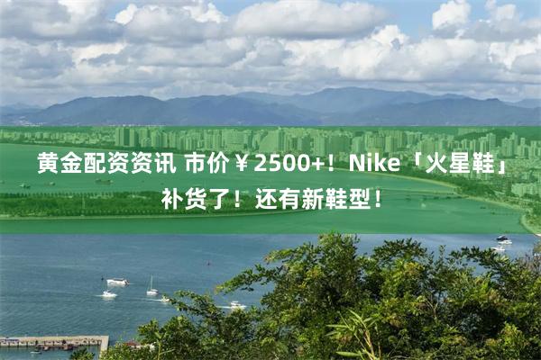 黄金配资资讯 市价￥2500+！Nike「火星鞋」补货了！还有新鞋型！