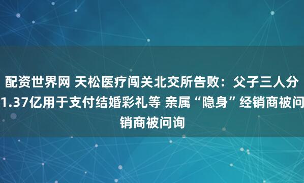 配资世界网 天松医疗闯关北交所告败：父子三人分红1.37亿用于支付结婚彩礼等 亲属“隐身”经销商被问询