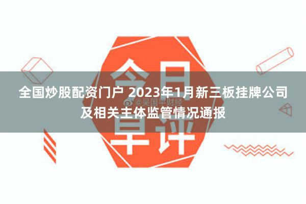 全国炒股配资门户 2023年1月新三板挂牌公司及相关主体监管情况通报