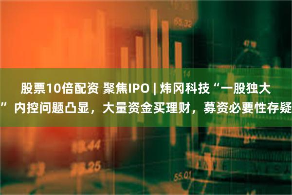 股票10倍配资 聚焦IPO | 炜冈科技“一股独大” 内控问题凸显，大量资金买理财，募资必要性存疑