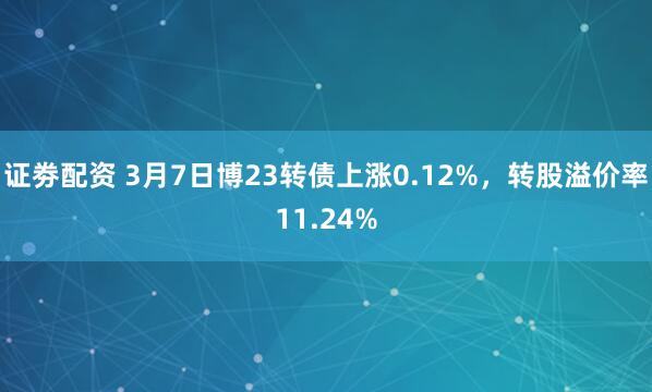 证劵配资 3月7日博23转债上涨0.12%，转股溢价率11.24%