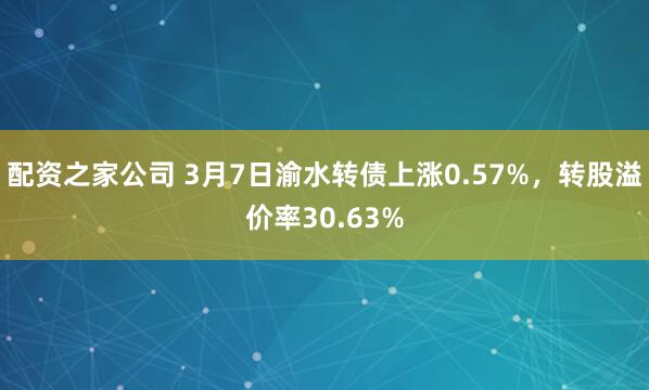 配资之家公司 3月7日渝水转债上涨0.57%，转股溢价率30.63%