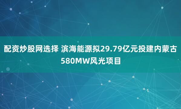 配资炒股网选择 滨海能源拟29.79亿元投建内蒙古580MW风光项目