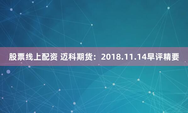 股票线上配资 迈科期货：2018.11.14早评精要