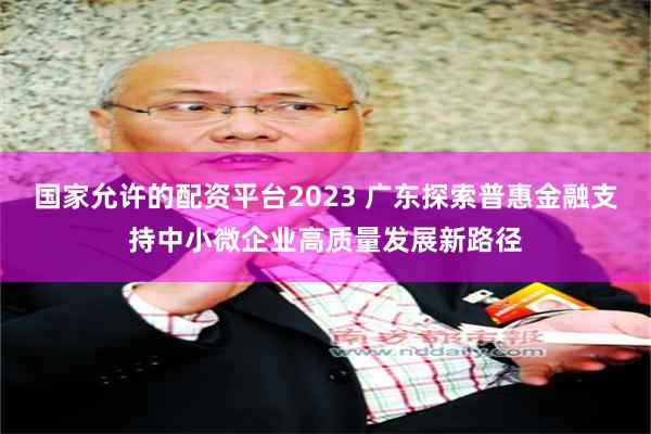 国家允许的配资平台2023 广东探索普惠金融支持中小微企业高质量发展新路径