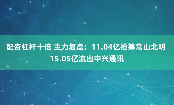 配资杠杆十倍 主力复盘：11.04亿抢筹常山北明 15.05亿流出中兴通讯